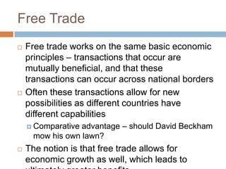 Free Trade
   Free trade works on the same basic economic
    principles – transactions that occur are
    mutually beneficial, and that these
    transactions can occur across national borders
   Often these transactions allow for new
    possibilities as different countries have
    different capabilities
     Comparativeadvantage – should David Beckham
     mow his own lawn?
   The notion is that free trade allows for
    economic growth as well, which leads to
 