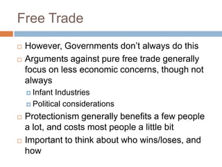 Free Trade
   However, Governments don’t always do this
   Arguments against pure free trade generally
    focus on less economic concerns, though not
    always
     Infant Industries
     Political considerations

   Protectionism generally benefits a few people
    a lot, and costs most people a little bit
   Important to think about who wins/loses, and
    how
 