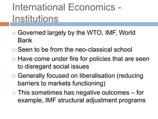 International Economics -
Institutions
   Governed largely by the WTO, IMF, World
    Bank
   Seen to be from the neo-classical school
   Have come under fire for policies that are seen
    to disregard social issues
   Generally focused on liberalisation (reducing
    barriers to markets functioning)
   This sometimes has negative outcomes – for
    example, IMF structural adjustment programs
 