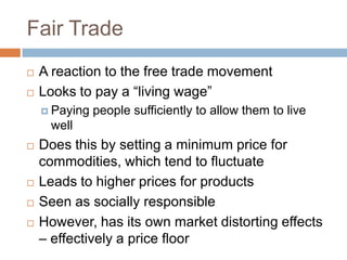 Fair Trade
   A reaction to the free trade movement
   Looks to pay a “living wage”
     Paying   people sufficiently to allow them to live
     well
   Does this by setting a minimum price for
    commodities, which tend to fluctuate
   Leads to higher prices for products
   Seen as socially responsible
   However, has its own market distorting effects
    – effectively a price floor
 