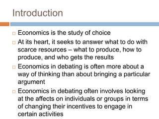 Introduction
   Economics is the study of choice
   At its heart, it seeks to answer what to do with
    scarce resources – what to produce, how to
    produce, and who gets the results
   Economics in debating is often more about a
    way of thinking than about bringing a particular
    argument
   Economics in debating often involves looking
    at the affects on individuals or groups in terms
    of changing their incentives to engage in
    certain activities
 