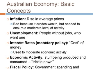 Australian Economy: Basic
Concepts
   Inflation: Rise in average prices
     Badbecause it erodes wealth, but needed to
     ensure a moderate level of activity
   Unemployment: People without jobs, who
    want one
   Interest Rates (monetary policy): “Cost” of
    money
     Used   to moderate economic activity
   Economic Activity: stuff being produced and
    consumed – “trickle down”
   Fiscal Policy: Government spending and
 