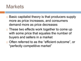 Markets
   Basic capitalist theory is that producers supply
    more as price increases, and consumers
    demand more as price decreases
   These two effects work together to come up
    with some price that equates the number of
    buyers and sellers in a market
   Often referred to as the “efficient outcome”, or
    “perfectly competitive market”
 