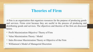 Theories of Firm
A firm is an organization that organizes resources for the purpose of producing goods
and services. Firms exist because they are useful in the process of producing and
distributing goods and services. The objectives and theories of the firm are discussed
below.
• Profit Maximization Objective/ Theory of Firm
• Value Maximization Theory / Model
• Sales Revenue Maximization Theory or Objective of the Firm
• Williamson’s Model of Managerial Discretion
 