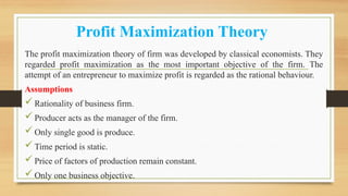 Profit Maximization Theory
The profit maximization theory of firm was developed by classical economists. They
regarded profit maximization as the most important objective of the firm. The
attempt of an entrepreneur to maximize profit is regarded as the rational behaviour.
Assumptions
Rationality of business firm.
Producer acts as the manager of the firm.
Only single good is produce.
Time period is static.
Price of factors of production remain constant.
Only one business objective.
 
