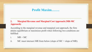 Profit Maxim…….
2. Marginal Revenue and Marginal Cost Approach (MR-MC
Approach)
According to the marginal revenue and marginal cost approach, the firm
attains equilibrium or maximizes profit when following two conditions are
fulfilled:
i. MR = MC
ii. MC must intersect MR from below (slope of MC > slope of MR).
 