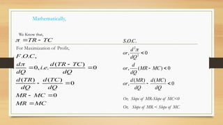 Mathematically,
For Maximization of Profit,
MC
MR
MC
MR
dQ
TC
d
dQ
TR
d
dQ
TC
TR
d
e
i
dQ
d
C
O
F
TC
TR










0
0
)
(
)
(
0
)
(
.
.
,
0
,
.
.


We Know that,
0
)
(
)
(
,
0
)
(
,
0
,
.
.
.
2
2





dQ
MC
d
dQ
MR
d
or
MC
MR
dQ
d
or
dQ
d
or
C
O
S

Or, Slope of MR-Slope of MC<0
Or, Slope of MR < Slope of MC
 