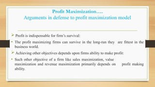 Profit Maximization….
Arguments in defense to profit maximization model
 Profit is indispensable for firm’s survival:
• The profit maximizing firms can survive in the long-run they are fittest in the
business world.
 Achieving other objectives depends upon firms ability to make profit:
• Such other objective of a firm like sales maximization, value
maximization and revenue maximization primarily depends on profit making
ability.
 
