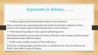 Arguments in defense…….
 Evidence against profit maximization objective not conclusive:
Many researchers have questioned about the profit maximization objective of firm,
however the evidence against profit maximization is not conclusive.
 Profit maximizing objective has a greater predicting power:
Most likely prediction can be made on resource allocation, sales strategy and price-output
determination under different market.
 Profit is more reliable measure of firms efficiency:
If the firm is making higher profit then firm is considered to be the most efficient one.
Profit is the reliable source of finance.
 