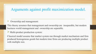 Arguments against profit maximization model.
 Ownership and management:
This theory assumes that management and ownership are inseparable, but modern
business world management and ownership are separable.
 Multi-product production system:
Classical model assume that market system run through market mechanism and firm
produced homogenous goods but modern time firms are producing multiple product
with multiple size.
 