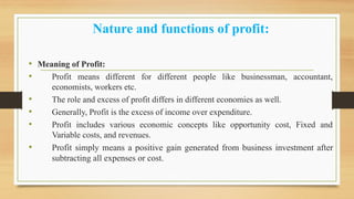 Nature and functions of profit:
• Meaning of Profit:
• Profit means different for different people like businessman, accountant,
economists, workers etc.
• The role and excess of profit differs in different economies as well.
• Generally, Profit is the excess of income over expenditure.
• Profit includes various economic concepts like opportunity cost, Fixed and
Variable costs, and revenues.
• Profit simply means a positive gain generated from business investment after
subtracting all expenses or cost.
 