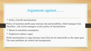 Arguments against……
 Policy of profit maximization:
Policy of maximize profit cause increase risk and instability, which managers fear.
Therefore , risk averse managers avoid a policy of maximization.
 Based on unrealistic assumption.
 Empirical evidence vague:
Profit maximization is vague because most firm do not rank profits as the major goal.
The main problems are control and management.
 