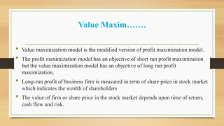 Value Maxim…….
 Value maximization model is the modified version of profit maximization model.
 The profit maximization model has an objective of short run profit maximization
but the value maximization model has an objective of long run profit
maximization.
 Long-run profit of business firm is measured in term of share price in stock market
which indicates the wealth of shareholders
 The value of firm or share price in the stock market depends upon time of return,
cash flow and risk.
 