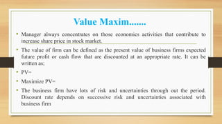 Value Maxim.......
• Manager always concentrates on those economics activities that contribute to
increase share price in stock market.
• The value of firm can be defined as the present value of business firms expected
future profit or cash flow that are discounted at an appropriate rate. It can be
written as;
• PV=
• Maximize PV=
• The business firm have lots of risk and uncertainties through out the period.
Discount rate depends on successive risk and uncertainties associated with
business firm
 