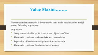 Value Maxim……..
Value maximization model is better model than profit maximization model
due to following arguments.
Arguments
 Long run sustainable profit is the prime objective of firm.
 The model considers business risks and uncertainties.
 Separation of business management from ownership.
 The model considers the time value of money.
 