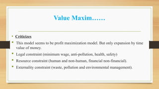Value Maxim……
• Criticizes
 This model seems to be profit maximization model. But only expansion by time
value of money.
 Legal constraint (minimum wage, anti-pollution, health, safety)
 Resource constraint (human and non-human, financial non-financial).
 Externality constraint (waste, pollution and environmental management).
 