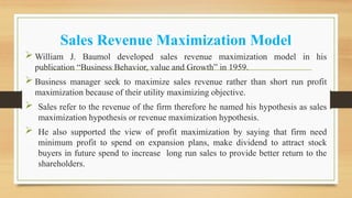 Sales Revenue Maximization Model
 William J. Baumol developed sales revenue maximization model in his
publication “Business Behavior, value and Growth” in 1959.
 Business manager seek to maximize sales revenue rather than short run profit
maximization because of their utility maximizing objective.
 Sales refer to the revenue of the firm therefore he named his hypothesis as sales
maximization hypothesis or revenue maximization hypothesis.
 He also supported the view of profit maximization by saying that firm need
minimum profit to spend on expansion plans, make dividend to attract stock
buyers in future spend to increase long run sales to provide better return to the
shareholders.
 