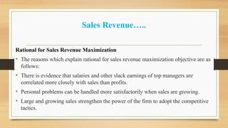 Sales Revenue…..
Rational for Sales Revenue Maximization
• The reasons which explain rational for sales revenue maximization objective are as
follows:
• There is evidence that salaries and other slack earnings of top managers are
correlated more closely with sales than profits.
• Personal problems can be handled more satisfactorily when sales are growing.
• Large and growing sales strengthen the power of the firm to adopt the competitive
tactics.
 
