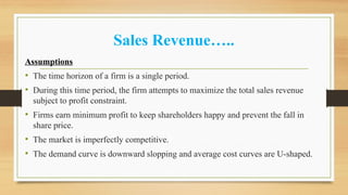 Sales Revenue…..
Assumptions
• The time horizon of a firm is a single period.
• During this time period, the firm attempts to maximize the total sales revenue
subject to profit constraint.
• Firms earn minimum profit to keep shareholders happy and prevent the fall in
share price.
• The market is imperfectly competitive.
• The demand curve is downward slopping and average cost curves are U-shaped.
 