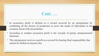 Cont…..
• In economics profit is defined as a reward received by an entrepreneur by
combining all the factors of production to serve the needs of individuals in the
economy faced with uncertainties.
• According to modern economist profit is the rewards of purely entrepreneurial
functions.
• The entrepreneur receives a profit as a reward for bearing final responsibility that
cannot be shifted on anyone else.
 