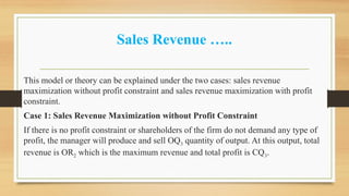 Sales Revenue …..
This model or theory can be explained under the two cases: sales revenue
maximization without profit constraint and sales revenue maximization with profit
constraint.
Case 1: Sales Revenue Maximization without Profit Constraint
If there is no profit constraint or shareholders of the firm do not demand any type of
profit, the manager will produce and sell OQ3 quantity of output. At this output, total
revenue is OR2 which is the maximum revenue and total profit is CQ3.
 