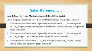 Sales Revenue……
Case 2: Sales Revenue Maximization with Profit Constraint
Under the profit constraint case, there are three situations which are as follows:
i. If minimum profit constraint imposed by shareholders is 2, the manager will
sell OQ3 output, where total revenue is maximum. This is known as the optimum
profit constraint.
ii. If minimum profit constraint imposed by shareholders is 3, the manager will
sell OQ2 output. This is known as the operative profit constraint.
iii. If minimum profit constraint is 1, the manager will sell OQ3 output. This is
known as the non-operative profit constraint.
 