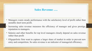 Sales Revenue ….
• Managers wants steady performance with the satisfactory level of profit rather than
unstable short term profit.
• Increasing sales revenue measures the efficiency of manager and gives prestige,
reputation to managers.
• Salaries and other benefits for top level managers closely depend on sales revenue
rather than profit
• Oligopolistic firm want to capture a larger share of market in order to prevent new
entry and competition. So sales revenue is an indicator of managerial efficiency .
 