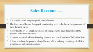 Sales Revenue ….
 It is consists with long run profit maximization.
 The firm can sell more than profit maximizing level only due to the ignorance of
their demand curve.
 According to W. G. Shepherd in case of oligopoly, the equilibrium lies at the
point of kink demand curve.
 It cannot be tasted without knowing demand and cost function of individual firm.
 It does not show the process of equilibrium of the industry consisting of all firm
are attaining sales maximization.
 