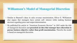 Williamson’s Model of Managerial Discretion
• Similar to Baumol’s ideas in sales revenue maximization, Oliver E. Williamson
also argues that managers have certain self- interest while making business
decision regarding price and output determination.
• He published his article in “American Economic Review” in 1963 under the title
of managerial discretion and presented an idea that manager have discretion to
pursue business objective rather than profit maximization. Therefor the model
is based on managerial discretion.
 