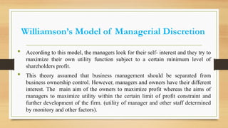 Williamson’s Model of Managerial Discretion
 According to this model, the managers look for their self- interest and they try to
maximize their own utility function subject to a certain minimum level of
shareholders profit.
 This theory assumed that business management should be separated from
business ownership control. However, managers and owners have their different
interest. The main aim of the owners to maximize profit whereas the aims of
managers to maximize utility within the certain limit of profit constraint and
further development of the firm. (utility of manager and other staff determined
by monitory and other factors).
 