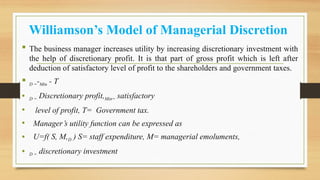 Williamson’s Model of Managerial Discretion
 The business manager increases utility by increasing discretionary investment with
the help of discretionary profit. It is that part of gross profit which is left after
deduction of satisfactory level of profit to the shareholders and government taxes.
 D =-Min - T
• D = Discretionary profit,Min= satisfactory
• level of profit, T= Government tax.
• Manager’s utility function can be expressed as
• U=f( S, M,D ) S= staff expenditure, M= managerial emoluments,
• D = discretionary investment
 