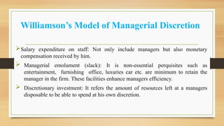 Williamson’s Model of Managerial Discretion
Salary expenditure on staff: Not only include managers but also monetary
compensation received by him.
 Managerial emolument (slack): It is non-essential perquisites such as
entertainment, furnishing office, luxuries car etc. are minimum to retain the
manager in the firm. These facilities enhance managers efficiency.
 Discretionary investment: It refers the amount of resources left at a managers
disposable to be able to spend at his own discretion.
 