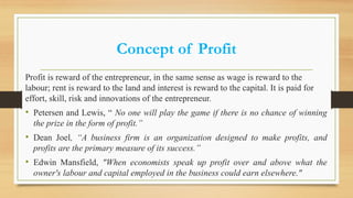 Concept of Profit
Profit is reward of the entrepreneur, in the same sense as wage is reward to the
labour; rent is reward to the land and interest is reward to the capital. It is paid for
effort, skill, risk and innovations of the entrepreneur.
• Petersen and Lewis, “ No one will play the game if there is no chance of winning
the prize in the form of profit.”
• Dean Joel, “A business firm is an organization designed to make profits, and
profits are the primary measure of its success.”
• Edwin Mansfield, "When economists speak up profit over and above what the
owner's labour and capital employed in the business could earn elsewhere."
 