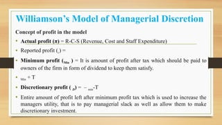 Williamson’s Model of Managerial Discretion
Concept of profit in the model
• Actual profit (π) = R-C-S (Revenue, Cost and Staff Expenditure)
• Reported profit (r) =
• Minimum profit (Min ) = It is amount of profit after tax which should be paid to
owners of the firm in form of dividend to keep them satisfy.
• Min + T
• Discretionary profit ( D) = – min-T
• Entire amount of profit left after minimum profit tax which is used to increase the
managers utility, that is to pay managerial slack as well as allow them to make
discretionary investment.
 