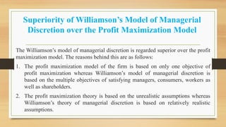 Superiority of Williamson’s Model of Managerial
Discretion over the Profit Maximization Model
The Williamson’s model of managerial discretion is regarded superior over the profit
maximization model. The reasons behind this are as follows:
1. The profit maximization model of the firm is based on only one objective of
profit maximization whereas Williamson’s model of managerial discretion is
based on the multiple objectives of satisfying managers, consumers, workers as
well as shareholders.
2. The profit maximization theory is based on the unrealistic assumptions whereas
Williamson’s theory of managerial discretion is based on relatively realistic
assumptions.
 
