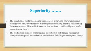 Superiority …….
3. The structure of modern corporate business, i.e. separation of ownership and
management may divert interest of managers maximizing profit to maximizing
their own welfare. This realistic concept has not been considered by the profit
maximization theory.
4. The Williamson’s model of managerial discretion is full-fledged managerial
theory whereas profit maximization model is not full-fledged managerial theory.
 