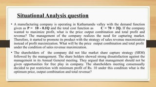 Situational Analysis question
• A manufacturing company is operating in Kathamandu valley with the demand function
given as P = 10 - 0.1Q and the total cost function as C = 70 + 2Q. If the company
wanted to maximize profit, what is the price output combination and total profit and
revenue? The management of the company realizes the need for capturing market.
Therefore, it started to promote its product with the strategy of sales revenue maximization
instead of profit maximization. What will be the price output combination and total profit
under the condition of sales revenue maximization.
• The shareholders of the company did not like market share capture strategy (SRM)
followed by the management. The share holders showed strong dissatisfaction against the
management in its Annual General meeting. They argued that management should not be
given opportunities for free play in company. The shareholders meeting consensually
decided to put restriction with minimum profit of Rs. 10 under this condition what is the
optimum price, output combination and total revenue?
 