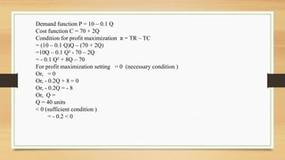 Demand function P = 10 – 0.1 Q
Cost function C = 70 + 2Q
Condition for profit maximization π = TR – TC
= (10 – 0.1 Q)Q – (70 + 2Q)
=10Q – 0.1 Q² - 70 – 2Q
= - 0.1 Q² + 8Q – 70
For profit maximization setting = 0 (necessary condition )
Or, = 0
Or, - 0.2Q + 8 = 0
Or, - 0.2Q = - 8
Or, Q =
Q = 40 units
< 0 (sufficient condition )
= - 0.2 < 0
 