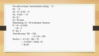 For sales revenue maximization setting = 0
Or, = 0
Or, 10 - 0.2Q = 0
Or, - 0.2Q = - 10
Or, Q =
Q = 50 units
Substituting Q = 50 in demand function
P = 10 – 0.1(50)
= 10 – 5
P = Rs. 5
Total Revenue TR = P.Q
= 5 x 50 = 250
Profit π = - 0.1 Q² + 8Q – 70
= - 0.1(50)² + 8(50) -70
= Rs.80
 