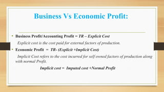 Business Vs Economic Profit:
• Business Profit/Accounting Profit = TR – Explicit Cost
Explicit cost is the cost paid for external factors of production.
• Economic Profit = TR- (Explicit +Implicit Cost)
Implicit Cost refers to the cost incurred for self owned factors of production along
with normal Profit.
Implicit cost = Imputed cost +Normal Profit
 