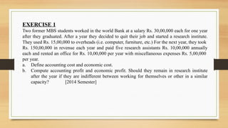 EXERCISE 1
Two former MBS students worked in the world Bank at a salary Rs. 30,00,000 each for one year
after they graduated. After a year they decided to quit their job and started a research institute.
They used Rs. 15,00,000 to overheads (i.e. computer, furniture, etc.) For the next year, they took
Rs. 150,00,000 in revenue each year and paid five research assistants Rs. 10,00,000 annually
each and rented an office for Rs. 10,00,000 per year with miscellaneous expenses Rs. 5,00,000
per year.
a. Define accounting cost and economic cost.
b. Compute accounting profit and economic profit. Should they remain in research institute
after the year if they are indifferent between working for themselves or other in a similar
capacity? [2014 Semester]
 