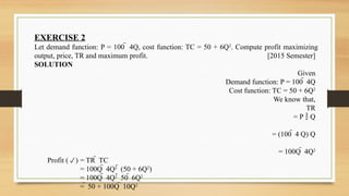 EXERCISE 2
Let demand function: P = 100  4Q, cost function: TC = 50 + 6Q2
. Compute profit maximizing
output, price, TR and maximum profit. [2015 Semester]
SOLUTION
Given
Demand function: P = 100  4Q
Cost function: TC = 50 + 6Q2
We know that,
TR
= P  Q
= (100  4 Q) Q
= 100Q  4Q2
Profit () = TR  TC
= 100Q  4Q2
 (50 + 6Q2
)
= 100Q  4Q2
 50  6Q2
=  50 + 100Q  10Q2
 