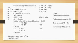 Condition For profit maximization
= 0
or, [ 50 + 100Q  10Q2
] = 0
or, –5 + 100 – = 0
or, 0 + 100  1  10  2Q = 0
or, 100  20Q = 0
or, –20Q = –100
, Q = = 5 units
Putting value of Q in demand function,
P = 100  4  5
= 100  20
= Rs. 80
TR = P  Q
= 80  5
= Rs. 400
Maximum Profit () = TR  TC
= 400  (50 + 6Q2
)
= 400  (50 + 6  52
)
= 400  (50 + 150)
= 400  200
= Rs. 200
Hence
Profit maximizing output
(Q) = 5 units
Profit maximizing price (P)
= Rs. 80
Total revenue (TR) = Rs.
400
Maximum profit () = Rs.
200
 