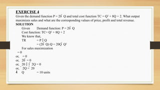 EXERCISE 4
Given the demand function P = 20  Q and total cost function TC = Q2
+ 8Q + 2. What output
maximizes sales and what are the corresponding values of price, profit and total revenue.
SOLUTION
Given Demand function: P = 20  Q
Cost function: TC= Q2
+ 8Q + 2
We know that,
TR = P  Q
= (20  Q) Q = 20Q  Q2
For sales maximization
= 0
or, = 0
or, 20  = 0
or, 20  1  2Q = 0
or,  2Q =  20
 Q = 10 units
 