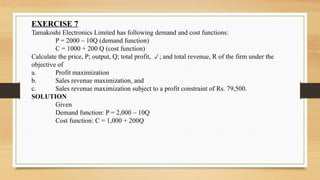 EXERCISE 7
Tamakoshi Electronics Limited has following demand and cost functions:
P = 2000 – 10Q (demand function)
C = 1000 + 200 Q (cost function)
Calculate the price, P; output, Q; total profit, ; and total revenue, R of the firm under the
objective of
a. Profit maximization
b. Sales revenue maximization, and
c. Sales revenue maximization subject to a profit constraint of Rs. 79,500.
SOLUTION
Given
Demand function: P = 2,000 – 10Q
Cost function: C = 1,000 + 200Q
 