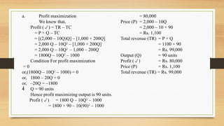 a. Profit maximization
We know that,
Profit () = TR – TC
= P × Q – TC
= [(2,000 – 10Q)Q] – [1,000 + 200Q]
= 2,000 Q – 10Q2
– [1,000 + 200Q]
= 2,000 Q – 10Q2
– 1,000 – 200Q
= 1800Q – 10Q2
– 1000
Condition For profit maximization
= 0
or,(1800Q – 10Q2
– 1000) = 0
or, 1800 – 20Q = 0
or, –20Q = –1800
 Q = 90 units
Hence profit maximizing output is 90 units.
Profit () = 1800 Q – 10Q2
– 1000
= 1800 × 90 – 10(90)2
– 1000
= 80,000
Price (P) = 2,000 – 10Q
= 2,000 – 10 × 90
= Rs. 1,100
Total revenue (TR) = P × Q
= 1100 × 90
= Rs. 99,000
Output (Q) = 90 units
Profit () = Rs. 80,000
Price (P) = Rs. 1,100
Total revenue (TR) = Rs. 99,000
 