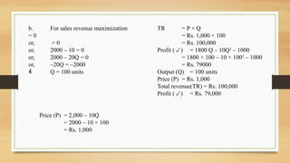 b. For sales revenue maximization
= 0
or, = 0
or, 2000 – 10 = 0
or, 2000 – 20Q = 0
or, –20Q = –2000
 Q = 100 units
Price (P) = 2,000 – 10Q
= 2000 – 10 × 100
= Rs. 1,000
TR = P × Q
= Rs. 1,000 × 100
= Rs. 100,000
Profit () = 1800 Q – 10Q2
– 1000
= 1800 × 100 – 10 × 1002
– 1000
= Rs. 79000
Output (Q) = 100 units
Price (P) = Rs. 1,000
Total revenue(TR) = Rs. 100,000
Profit () = Rs. 79,000
 