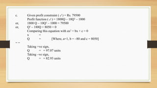 c. Given profit constraint () = Rs. 79500
Profit function () = 1800Q – 10Q2
– 1000
or, 1800 Q – 10Q2
– 1000 = 79500
or, Q2
– 180Q + 8050 = 0
Comparing this equation with ax2
+ bx + c = 0
x =
Q = [Where, a=1, b = –80 and c = 8050]
= =
Taking +ve sign,
Q = = 97.07 units
Taking –ve sign,
Q = = 82.93 units
 