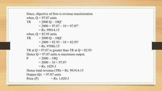 Since, objective of firm is revenue maximization
when, Q = 97.07 units
TR = 2000 Q – 10Q2
= 2000 × 97.07 – 10 × 97.072
= Rs. 99914.15
when, Q = 82.93 units
TR = 2000 Q – 10Q2
= 2000 × 82.93 – 10 × 82.932
= Rs. 97086.15
TR at Q = 97.07 is greater than TR at Q = 82.93
Hence Q = 97.07 units is maximum output.
P = 2000 – 10Q
= 2000 – 10 × 97.07
= Rs. 1029.3
Hence total revenue (TR) = Rs. 99,914.15
Output (Q) = 97.07 units
Price (P) = Rs. 1,029.3
 