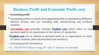 Business Profit and Economic Profit cont.
• Accounting profit
Accounting profit is a return of an organization that is calculated as difference
between revenue and cost including both manufacturing and overhead
expenses.
Accounting cost generally includes Explicit cost which refers to cash
payment made by an organization to hire factors of production.
Explicit cost can be defined as payment made by an organization in return
for labour material, plant advertisement and machinery.
• Accounting profit calculated as
• Πa =TR-(W+R+I+M) (w=wage, R= rent, I= interest, m=material).
 